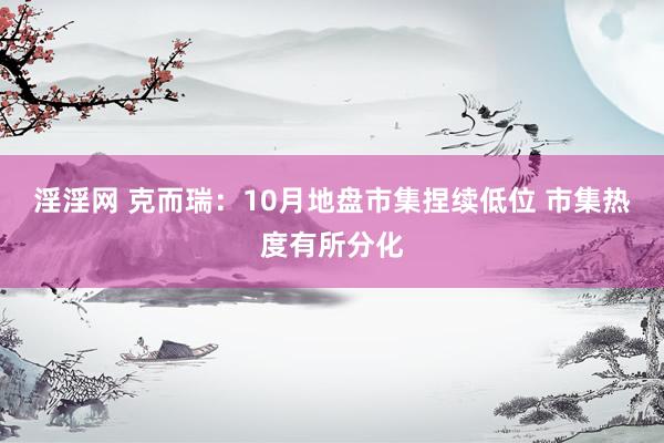 淫淫网 克而瑞：10月地盘市集捏续低位 市集热度有所分化