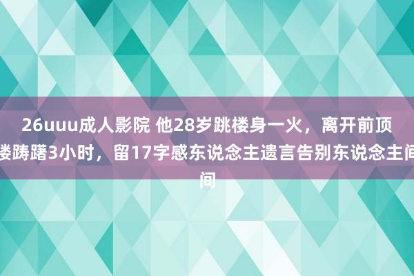 26uuu成人影院 他28岁跳楼身一火，离开前顶楼踌躇3小时，留17字感东说念主遗言告别东说念主间