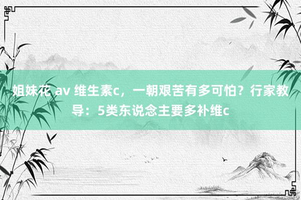 姐妹花 av 维生素c，一朝艰苦有多可怕？行家教导：5类东说念主要多补维c