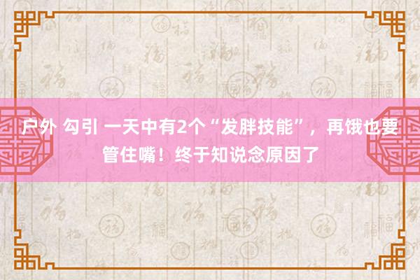 户外 勾引 一天中有2个“发胖技能”，再饿也要管住嘴！终于知说念原因了