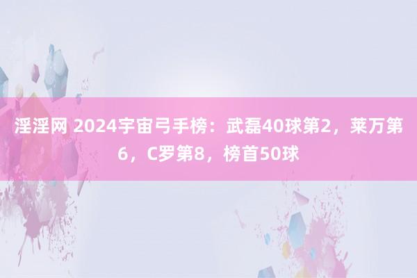 淫淫网 2024宇宙弓手榜：武磊40球第2，莱万第6，C罗第8，榜首50球