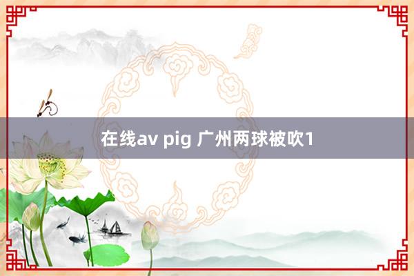 在线av pig 广州两球被吹1