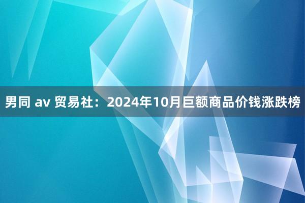 男同 av 贸易社：2024年10月巨额商品价钱涨跌榜