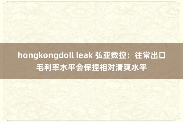 hongkongdoll leak 弘亚数控：往常出口毛利率水平会保捏相对清爽水平