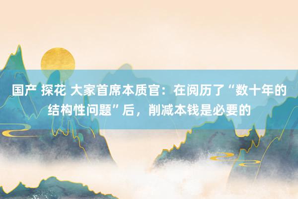 国产 探花 大家首席本质官：在阅历了“数十年的结构性问题”后，削减本钱是必要的