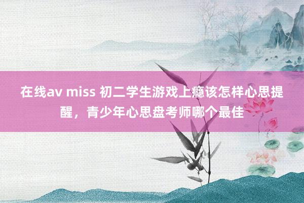 在线av miss 初二学生游戏上瘾该怎样心思提醒，青少年心思盘考师哪个最佳