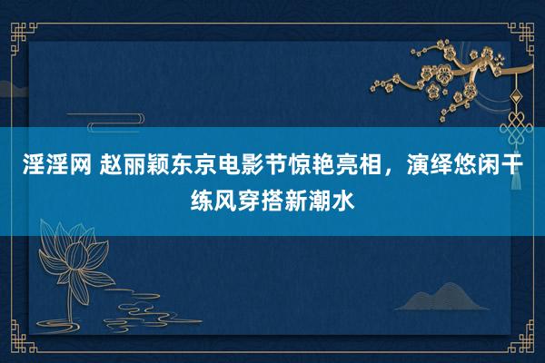 淫淫网 赵丽颖东京电影节惊艳亮相，演绎悠闲干练风穿搭新潮水