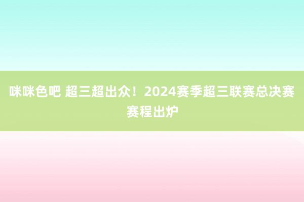 咪咪色吧 超三超出众！2024赛季超三联赛总决赛赛程出炉