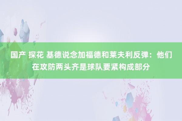 国产 探花 基德说念加福德和莱夫利反弹：他们在攻防两头齐是球队要紧构成部分