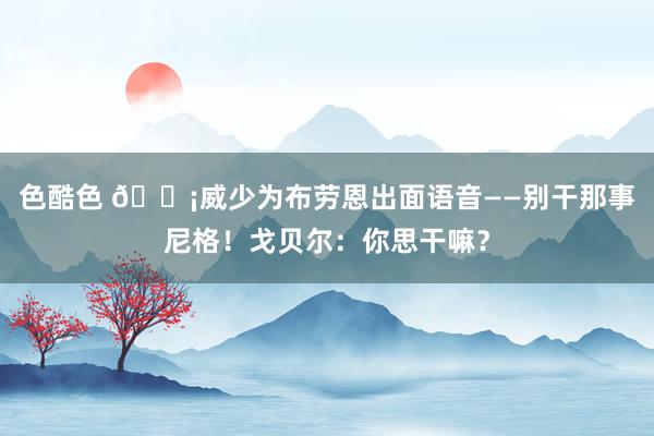 色酷色 😡威少为布劳恩出面语音——别干那事尼格！戈贝尔：你思干嘛？