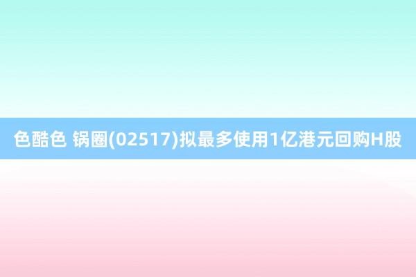 色酷色 锅圈(02517)拟最多使用1亿港元回购H股