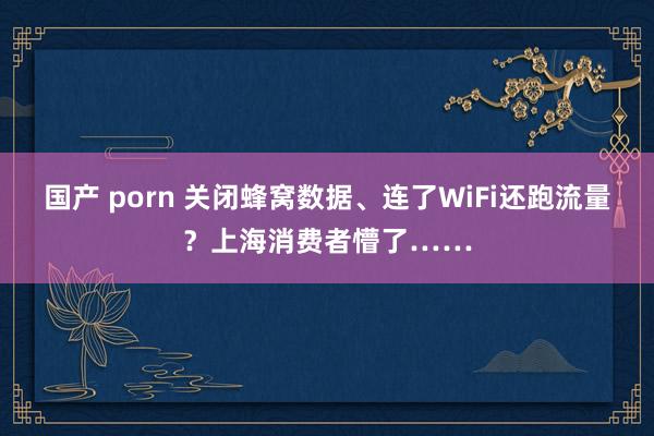 国产 porn 关闭蜂窝数据、连了WiFi还跑流量？上海消费者懵了……