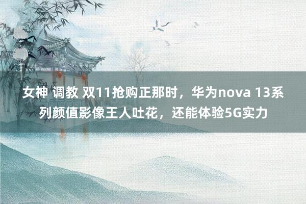 女神 调教 双11抢购正那时，华为nova 13系列颜值影像王人吐花，还能体验5G实力