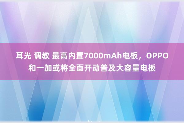 耳光 调教 最高内置7000mAh电板，OPPO和一加或将全面开动普及大容量电板