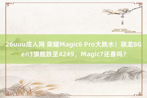 26uuu成人网 荣耀Magic6 Pro大跳水！骁龙8Gen3旗舰跌至4249，Magic7还香吗？