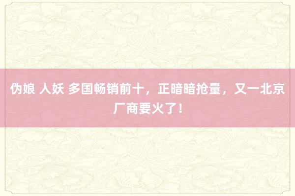 伪娘 人妖 多国畅销前十，正暗暗抢量，又一北京厂商要火了！