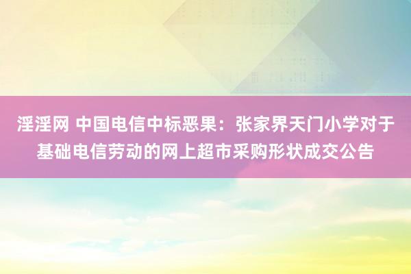 淫淫网 中国电信中标恶果：张家界天门小学对于基础电信劳动的网上超市采购形状成交公告