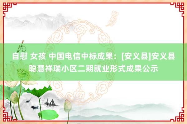 自慰 女孩 中国电信中标成果：[安义县]安义县聪慧祥瑞小区二期就业形式成果公示