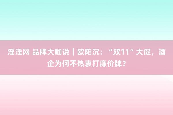 淫淫网 品牌大咖说｜欧阳沉：“双11”大促，酒企为何不热衷打廉价牌？