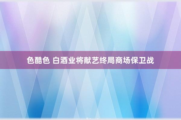 色酷色 白酒业将献艺终局商场保卫战