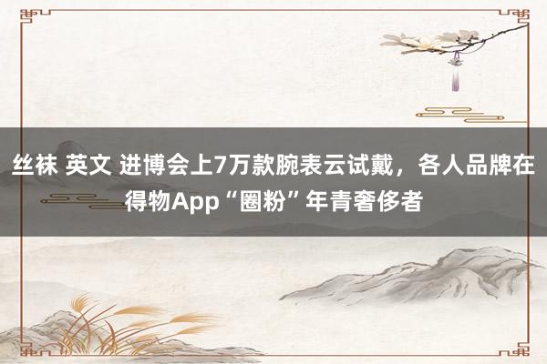 丝袜 英文 进博会上7万款腕表云试戴，各人品牌在得物App“圈粉”年青奢侈者