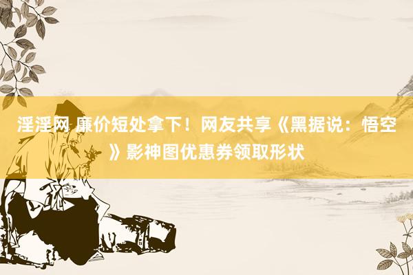 淫淫网 廉价短处拿下！网友共享《黑据说：悟空》影神图优惠券领取形状
