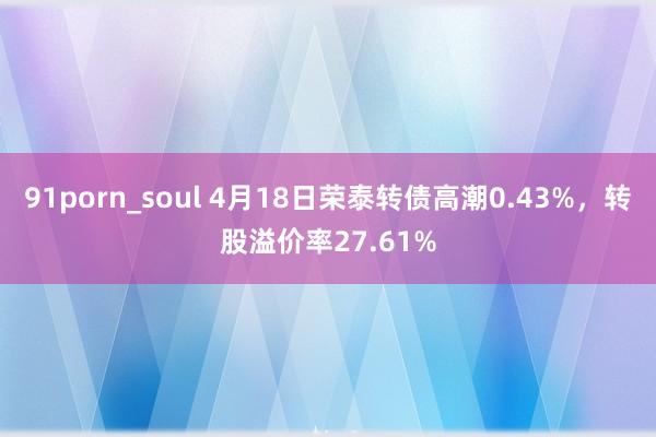 91porn_soul 4月18日荣泰转债高潮0.43%，转股溢价率27.61%